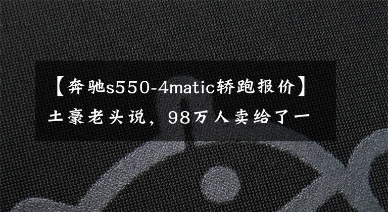 【奔驰s550-4matic轿跑报价】土豪老头说，98万人卖给了一个男人奔驰S550。