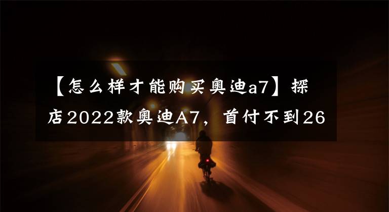 【怎么样才能购买奥迪a7】探店2022款奥迪A7，首付不到26万即可开走奥迪最美轿跑？