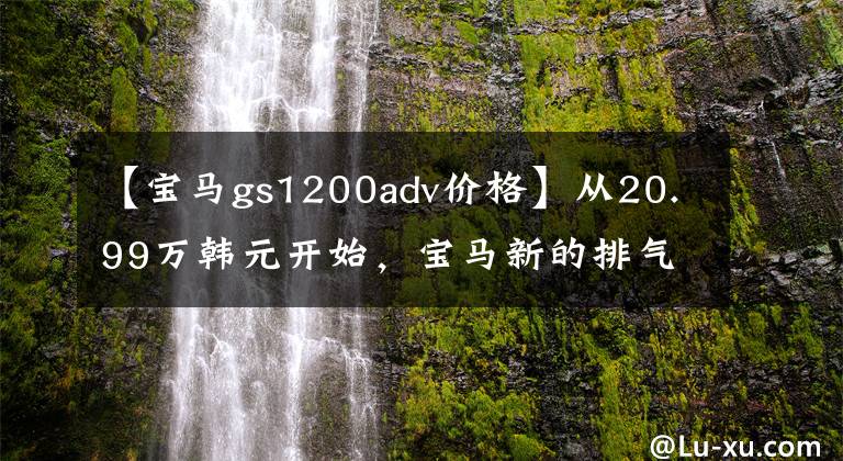 【宝马gs1200adv价格】从20.99万韩元开始，宝马新的排气物鸟、ADV正式进入国内