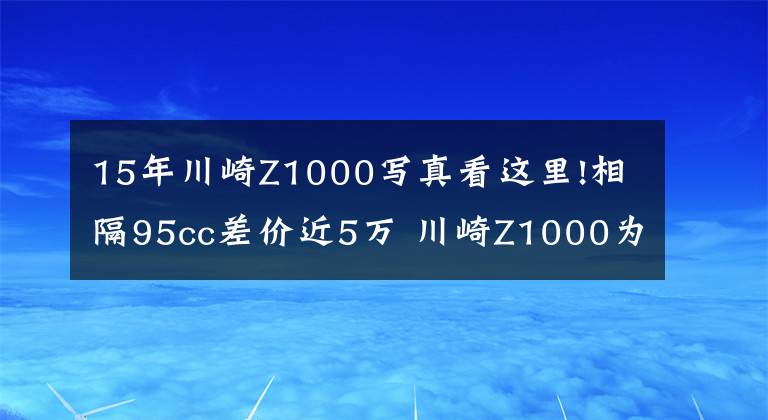 15年川崎Z1000写真看这里!相隔95cc差价近5万 川崎Z1000为啥比Z900贵那么多