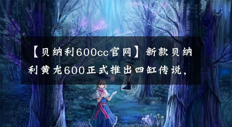 【贝纳利600cc官网】新款贝纳利黄龙600正式推出四缸传说，变身了！