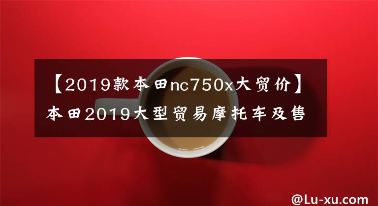 【2019款本田nc750x大贸价】本田2019大型贸易摩托车及售价……。