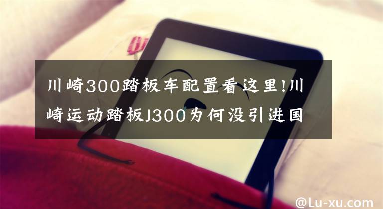 川崎300踏板车配置看这里!川崎运动踏板J300为何没引进国内？从这5个方面分析，川崎做的对