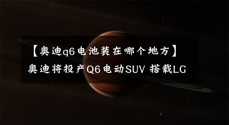 【奥迪q6电池装在哪个地方】奥迪将投产Q6电动SUV 搭载LG三星锂电池组