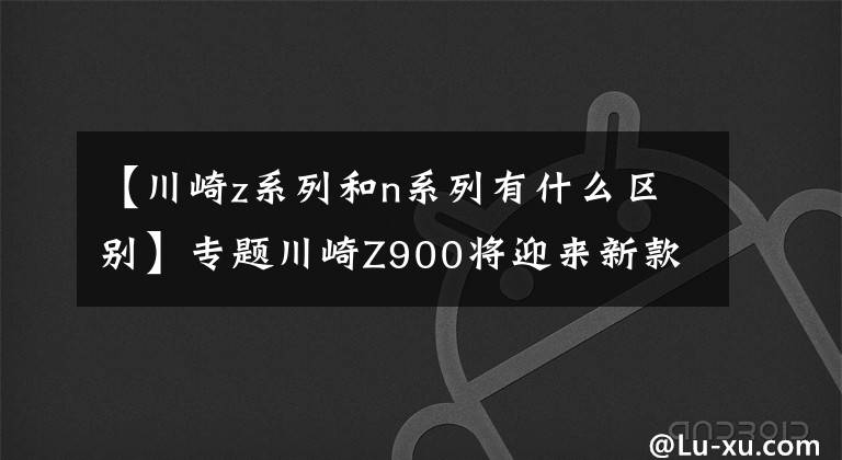 【川崎z系列和n系列有什么区别】专题川崎Z900将迎来新款！你期待哪些升级呢？