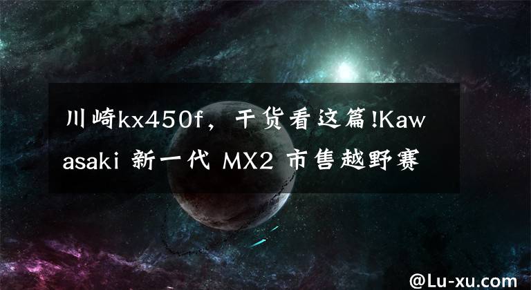 川崎kx450f，干货看这篇!Kawasaki 新一代 MX2 市售越野赛车 2021 KX250
