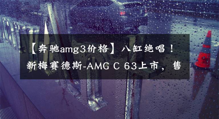 【奔驰amg3价格】八缸绝唱！新梅赛德斯-AMG C 63上市，售价98.88万