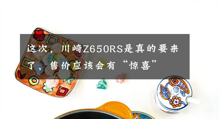 这次，川崎Z650RS是真的要来了，售价应该会有“惊喜”