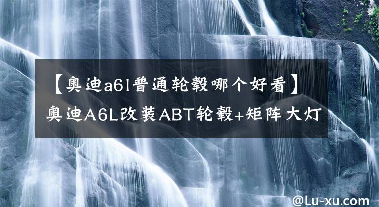 【奥迪a6l普通轮毂哪个好看】奥迪A6L改装ABT轮毂+矩阵大灯+大刹车，原厂大法好，改完帅爆了