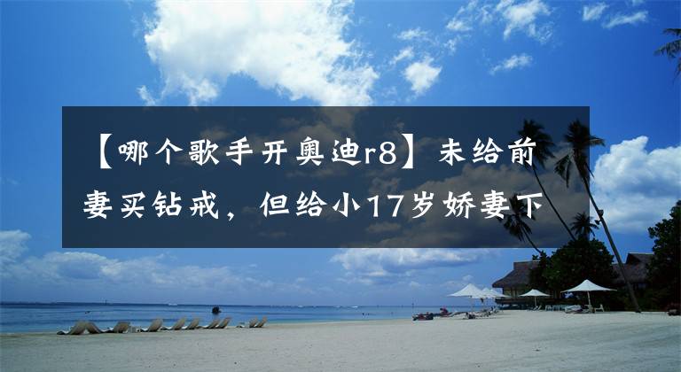 【哪个歌手开奥迪r8】未给前妻买钻戒，但给小17岁娇妻下10亿聘礼，出行都是豪车相伴