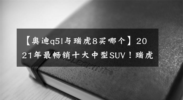 【奥迪q5l与瑞虎8买哪个】2021年最畅销十大中型SUV！瑞虎8冲到第2，探岳滑到第10名