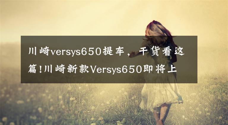 川崎versys650提车，干货看这篇!川崎新款Versys650即将上市，售价85500元起