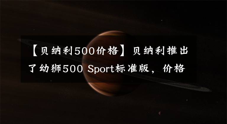 【贝纳利500价格】贝纳利推出了幼狮500 Sport标准版，价格为3.98万韩元，跌幅为7000韩元。