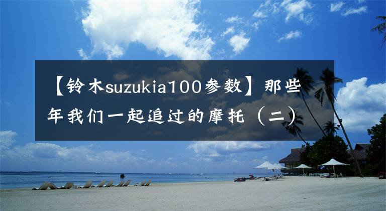 【铃木suzukia100参数】那些年我们一起追过的摩托（二）