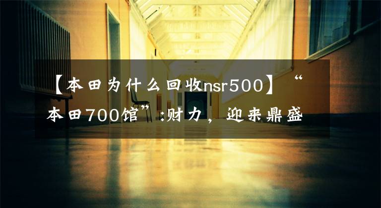 【本田为什么回收nsr500】“本田700馆”:财力，迎来鼎盛时期