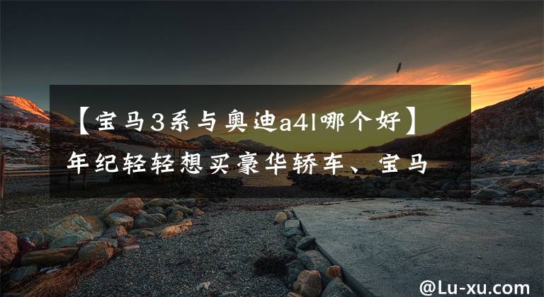 【宝马3系与奥迪a4l哪个好】年纪轻轻想买豪华轿车、宝马3系、奥迪A4L，该如何选择？