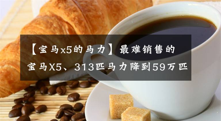 【宝马x5的马力】最难销售的宝马X5、313匹马力降到59万匹也卖不出去