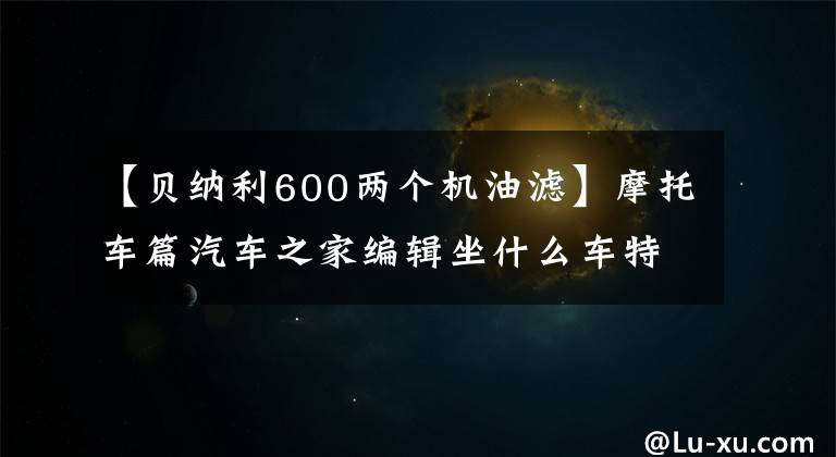 【贝纳利600两个机油滤】摩托车篇汽车之家编辑坐什么车特辑。