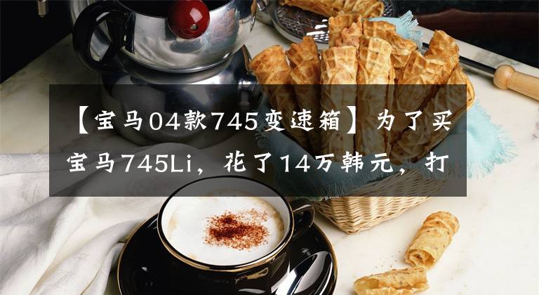 【宝马04款745变速箱】为了买宝马745Li，花了14万韩元，打开2月，送回二手车市场