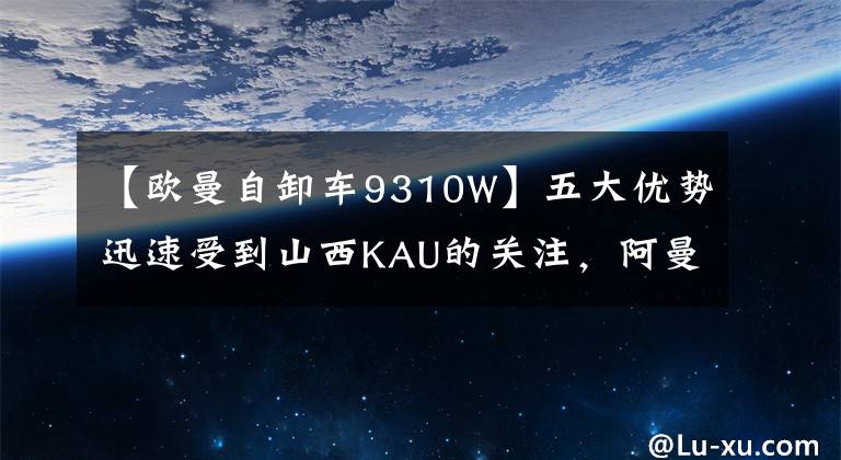 【欧曼自卸车9310W】五大优势迅速受到山西KAU的关注，阿曼行星自卸车诠释了新的未来。