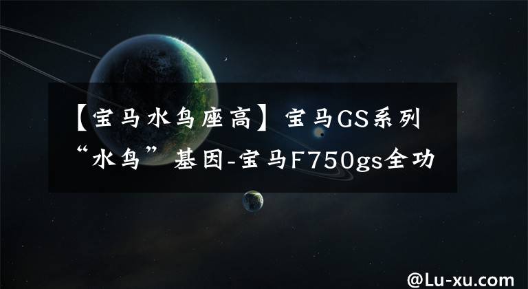 【宝马水鸟座高】宝马GS系列“水鸟”基因-宝马F750gs全功能探险车