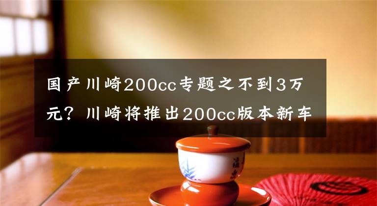 国产川崎200cc专题之不到3万元？川崎将推出200cc版本新车型，单缸24匹马力，印度制造