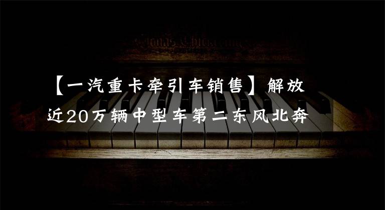 【一汽重卡牵引车销售】解放近20万辆中型车第二东风北奔等份额增加2021年牵引车累计销售68万辆。