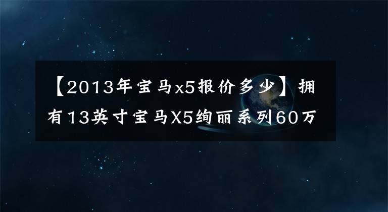 【2013年宝马x5报价多少】拥有13英寸宝马X5绚丽系列60万件绝版豪华车