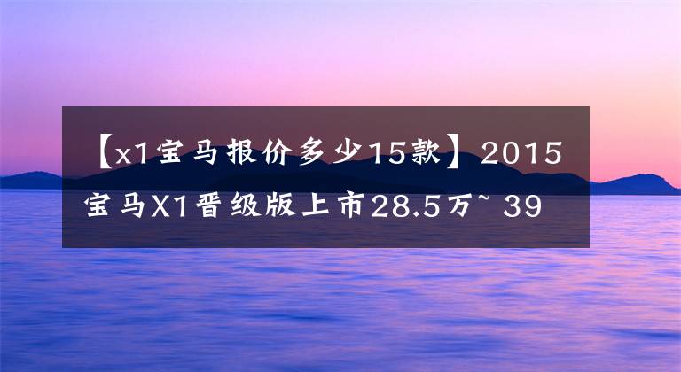 【x1宝马报价多少15款】2015宝马X1晋级版上市28.5万~ 39.8万