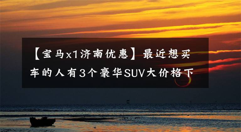 【宝马x1济南优惠】最近想买车的人有3个豪华SUV大价格下调，宝马X1最高折扣10万韩元