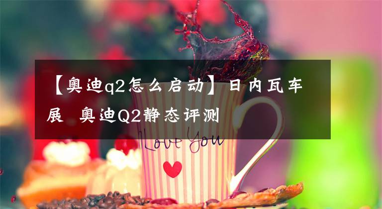 【奥迪q2怎么启动】日内瓦车展 奥迪Q2静态评测