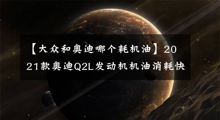 【大众和奥迪哪个耗机油】2021款奥迪Q2L发动机机油消耗快是怎么回事？