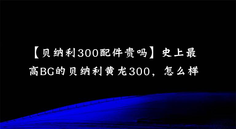 【贝纳利300配件贵吗】史上最高BG的贝纳利黄龙300，怎么样才能卖出套件？