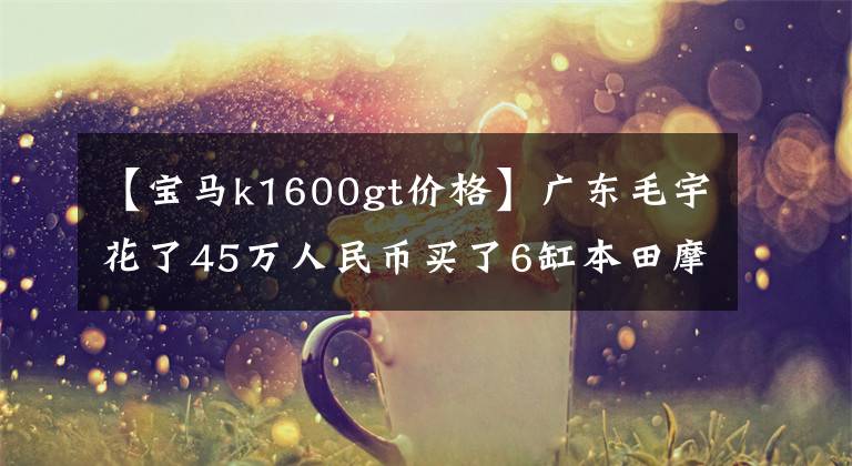 【宝马k1600gt价格】广东毛宇花了45万人民币买了6缸本田摩托车，GL1800，10年来一直怀念。