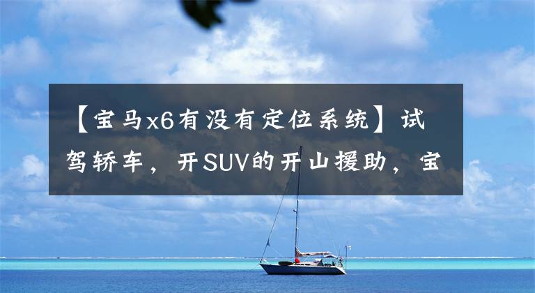 【宝马x6有没有定位系统】试驾轿车，开SUV的开山援助，宝马X6到底是怎么吸引我的？