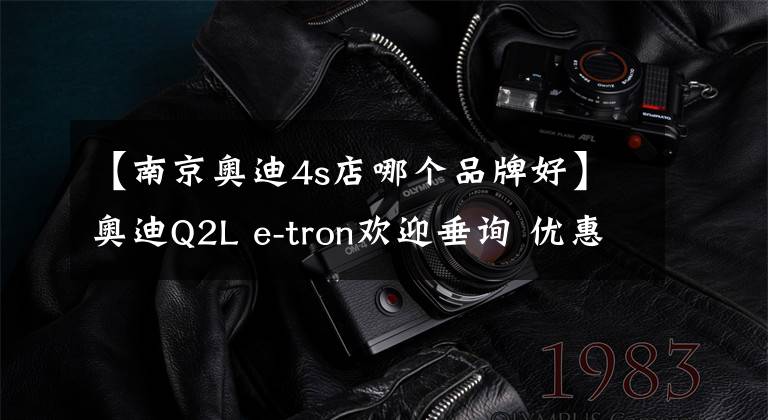 【南京奥迪4s店哪个品牌好】奥迪Q2L e-tron欢迎垂询 优惠6.4万