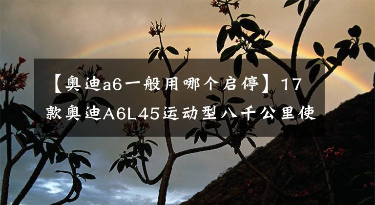 【奥迪a6一般用哪个启停】17款奥迪A6L45运动型八千公里使用感受 落地44万自动启停太难用了