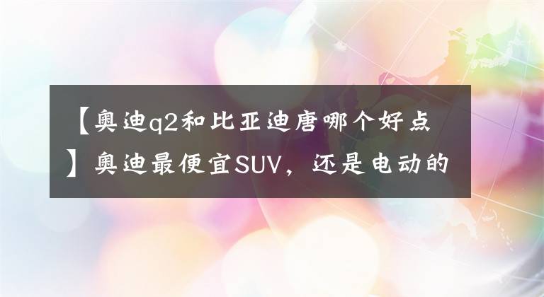 【奥迪q2和比亚迪唐哪个好点】奥迪最便宜SUV，还是电动的，比亚迪唐都比它贵，买了不亏