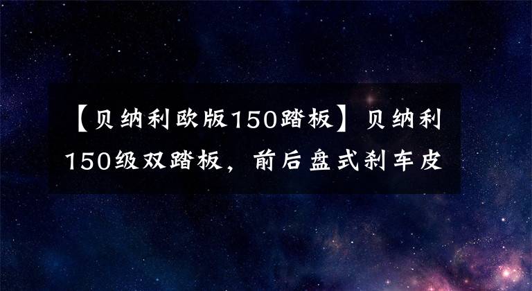 【贝纳利欧版150踏板】贝纳利150级双踏板，前后盘式刹车皮带传动，油耗2.1L，销售1.38万韩元。