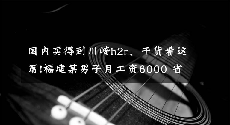 国内买得到川崎h2r，干货看这篇!福建某男子月工资6000 省吃俭用一年后买了川崎H2R 太励志了