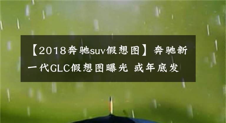 【2018奔驰suv假想图】奔驰新一代GLC假想图曝光 或年底发布