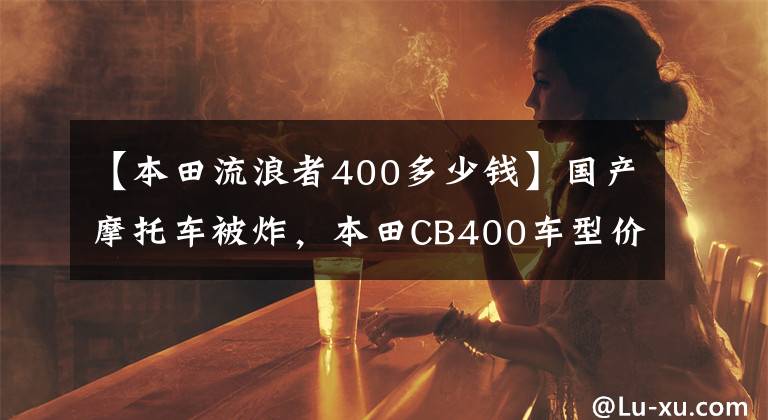 【本田流浪者400多少钱】国产摩托车被炸，本田CB400车型价格公布