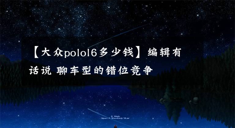 【大众polol6多少钱】编辑有话说 聊车型的错位竞争