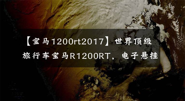 【宝马1200rt2017】世界顶级旅行车宝马R1200RT，电子悬挂定速巡航，无比舒适。