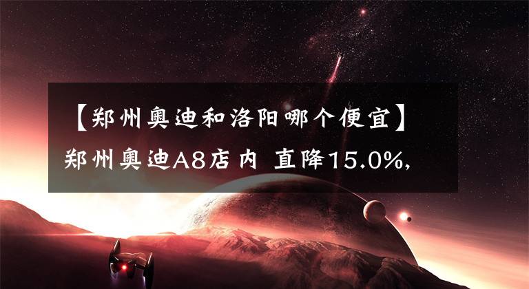 【郑州奥迪和洛阳哪个便宜】郑州奥迪A8店内 直降15.0%, 欢迎到店鉴赏