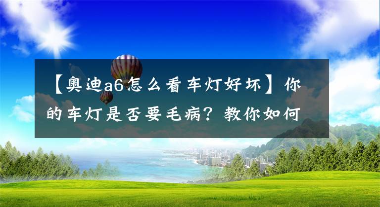 【奥迪a6怎么看车灯好坏】你的车灯是否要毛病？教你如何检查车灯