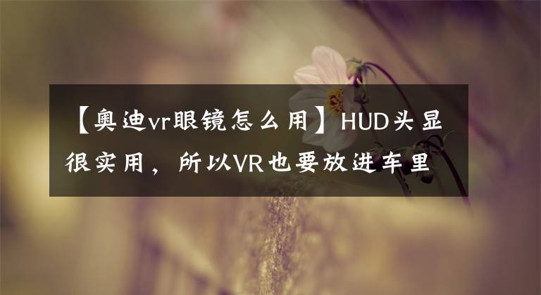 【奥迪vr眼镜怎么用】HUD头显很实用，所以VR也要放进车里？