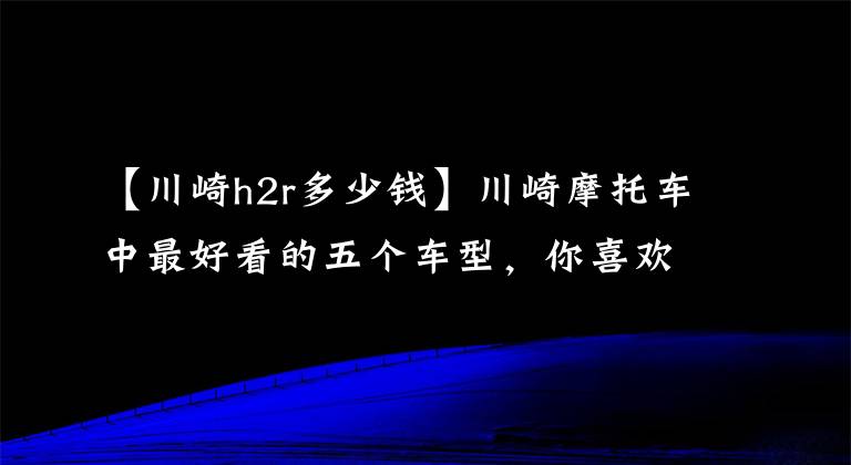 【川崎h2r多少钱】川崎摩托车中最好看的五个车型，你喜欢哪一个？