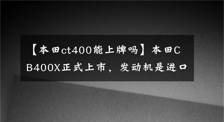 【本田ct400能上牌吗】本田CB400X正式上市，发动机是进口的吗？价格是多少？