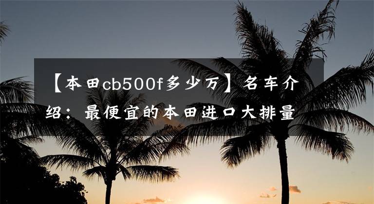【本田cb500f多少万】名车介绍：最便宜的本田进口大排量摩托车——CB500F，外观为亮点。